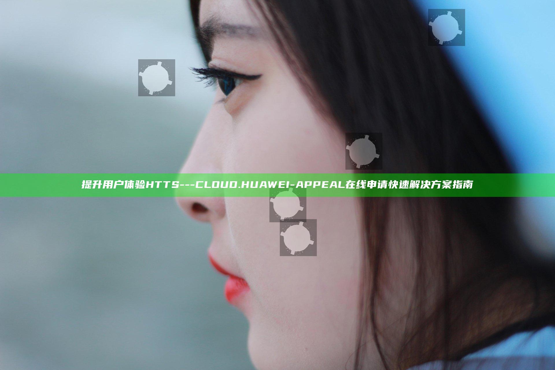 提升用户体验 HTTS---CLOUD.HUAWEI-APPEAL 在线申请快速解决方案指南